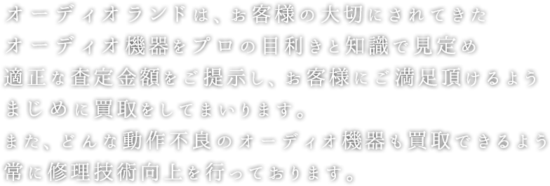 オーディオランドは、お客様の大切にされてきたオーディオ機器をプロの目利きと知識で見定め適正な査定金額をご提示し、お客様にご満足頂けるようまじめに買取をしてまいります。また、どんな動作不良のオーディオ機器も買取できるよう常に修理技術向上を行っております。